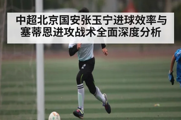 中超北京国安张玉宁进球效率与塞蒂恩进攻战术全面深度分析 - kaiyun